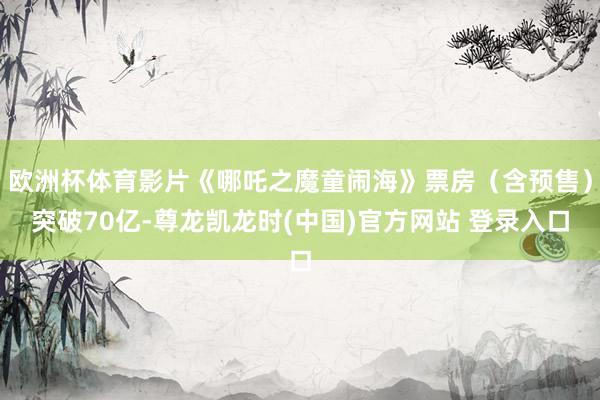 欧洲杯体育影片《哪吒之魔童闹海》票房（含预售）突破70亿-尊龙凯龙时(中国)官方网站 登录入口