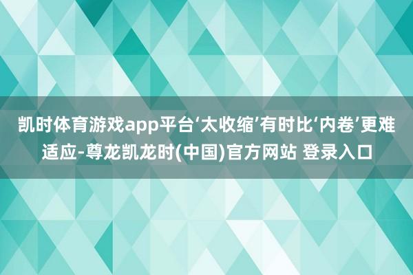 凯时体育游戏app平台‘太收缩’有时比‘内卷’更难适应-尊龙凯龙时(中国)官方网站 登录入口