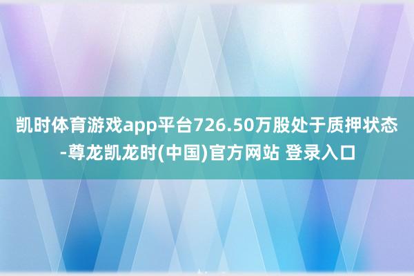 凯时体育游戏app平台726.50万股处于质押状态-尊龙凯龙时(中国)官方网站 登录入口