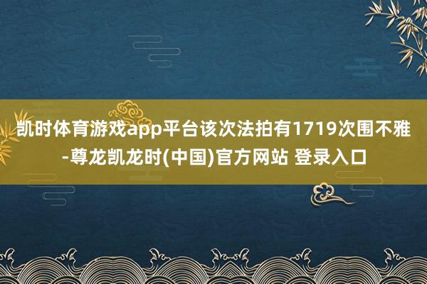 凯时体育游戏app平台该次法拍有1719次围不雅-尊龙凯龙时(中国)官方网站 登录入口