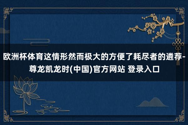 欧洲杯体育这情形然而极大的方便了耗尽者的遴荐-尊龙凯龙时(中国)官方网站 登录入口