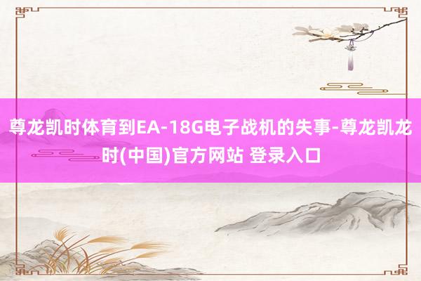 尊龙凯时体育到EA-18G电子战机的失事-尊龙凯龙时(中国)官方网站 登录入口