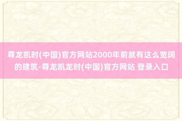 尊龙凯时(中国)官方网站2000年前就有这么宽阔的建筑-尊龙凯龙时(中国)官方网站 登录入口