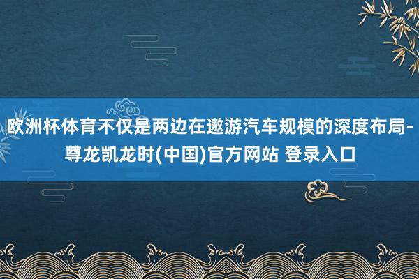 欧洲杯体育不仅是两边在遨游汽车规模的深度布局-尊龙凯龙时(中国)官方网站 登录入口
