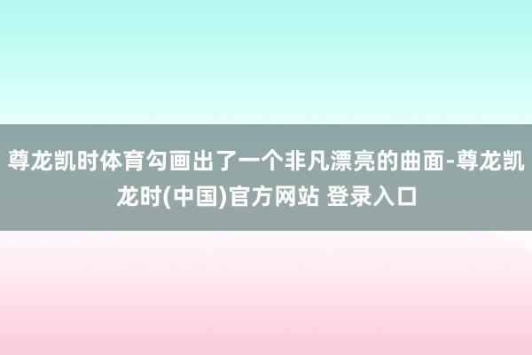 尊龙凯时体育勾画出了一个非凡漂亮的曲面-尊龙凯龙时(中国)官方网站 登录入口