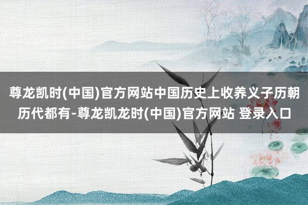 尊龙凯时(中国)官方网站中国历史上收养义子历朝历代都有-尊龙凯龙时(中国)官方网站 登录入口