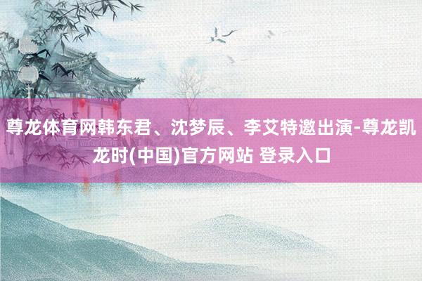 尊龙体育网韩东君、沈梦辰、李艾特邀出演-尊龙凯龙时(中国)官方网站 登录入口