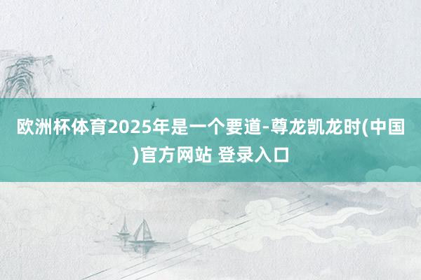 欧洲杯体育2025年是一个要道-尊龙凯龙时(中国)官方网站 登录入口