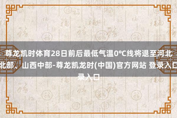 尊龙凯时体育28日前后最低气温0℃线将退至河北北部、山西中部-尊龙凯龙时(中国)官方网站 登录入口