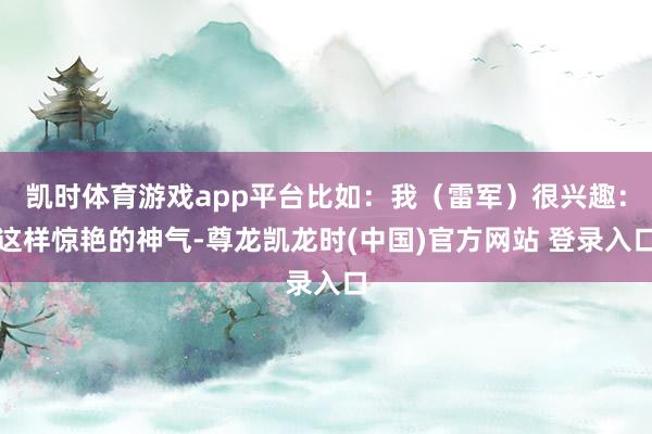 凯时体育游戏app平台比如：我（雷军）很兴趣：这样惊艳的神气-尊龙凯龙时(中国)官方网站 登录入口