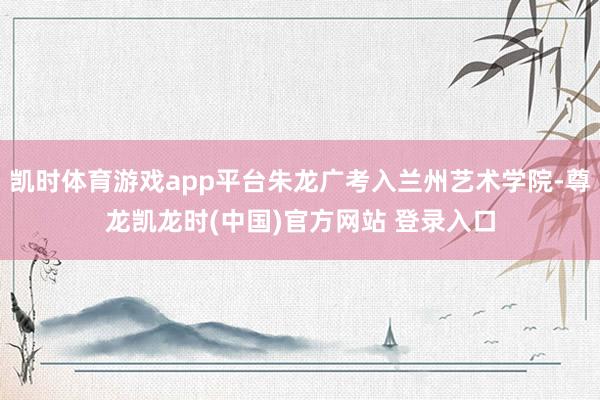 凯时体育游戏app平台朱龙广考入兰州艺术学院-尊龙凯龙时(中国)官方网站 登录入口