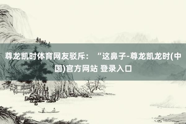 尊龙凯时体育网友驳斥： “这鼻子-尊龙凯龙时(中国)官方网站 登录入口