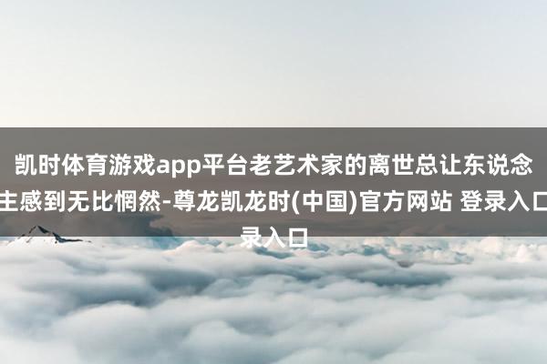 凯时体育游戏app平台老艺术家的离世总让东说念主感到无比惘然-尊龙凯龙时(中国)官方网站 登录入口
