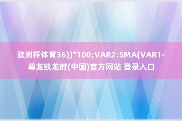 欧洲杯体育36))*100;VAR2:SMA(VAR1-尊龙凯龙时(中国)官方网站 登录入口