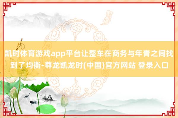 凯时体育游戏app平台让整车在商务与年青之间找到了均衡-尊龙凯龙时(中国)官方网站 登录入口