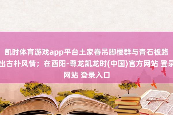凯时体育游戏app平台土家眷吊脚楼群与青石板路勾画出古朴风情；在酉阳-尊龙凯龙时(中国)官方网站 登录入口
