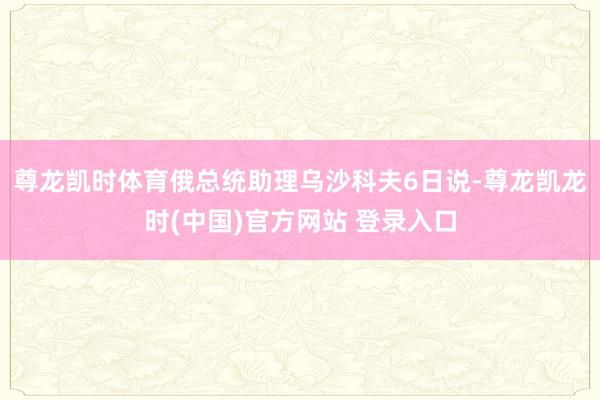 尊龙凯时体育俄总统助理乌沙科夫6日说-尊龙凯龙时(中国)官方网站 登录入口