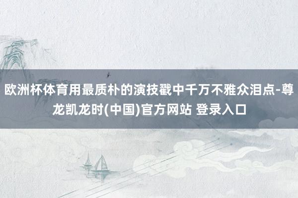欧洲杯体育用最质朴的演技戳中千万不雅众泪点-尊龙凯龙时(中国)官方网站 登录入口