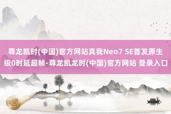 尊龙凯时(中国)官方网站真我Neo7 SE首发原生级0时延超帧-尊龙凯龙时(中国)官方网站 登录入口