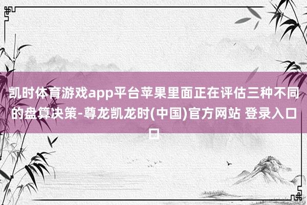 凯时体育游戏app平台苹果里面正在评估三种不同的盘算决策-尊龙凯龙时(中国)官方网站 登录入口