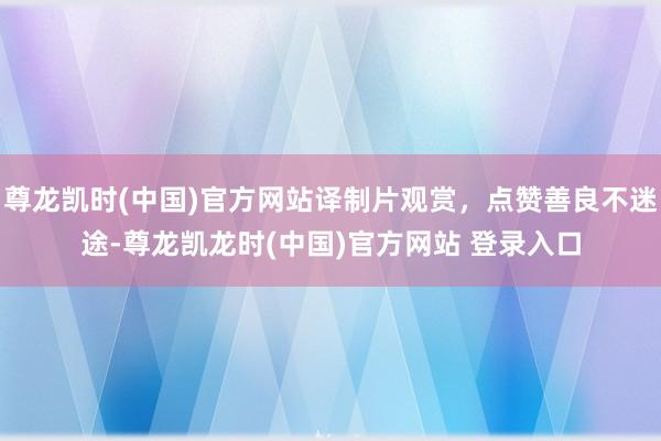 尊龙凯时(中国)官方网站译制片观赏，点赞善良不迷途-尊龙凯龙时(中国)官方网站 登录入口