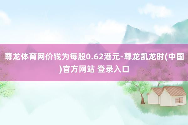 尊龙体育网价钱为每股0.62港元-尊龙凯龙时(中国)官方网站 登录入口