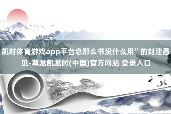 凯时体育游戏app平台念那么书没什么用”的封建愚见-尊龙凯龙时(中国)官方网站 登录入口