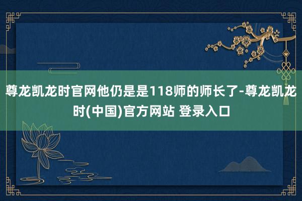 尊龙凯龙时官网他仍是是118师的师长了-尊龙凯龙时(中国)官方网站 登录入口