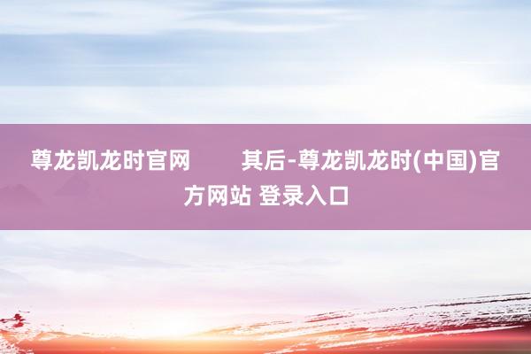 尊龙凯龙时官网        其后-尊龙凯龙时(中国)官方网站 登录入口