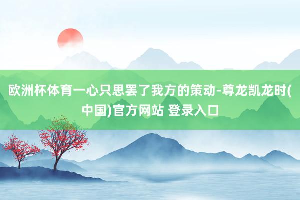 欧洲杯体育一心只思罢了我方的策动-尊龙凯龙时(中国)官方网站 登录入口