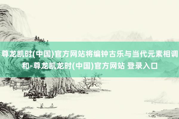 尊龙凯时(中国)官方网站将编钟古乐与当代元素相调和-尊龙凯龙时(中国)官方网站 登录入口