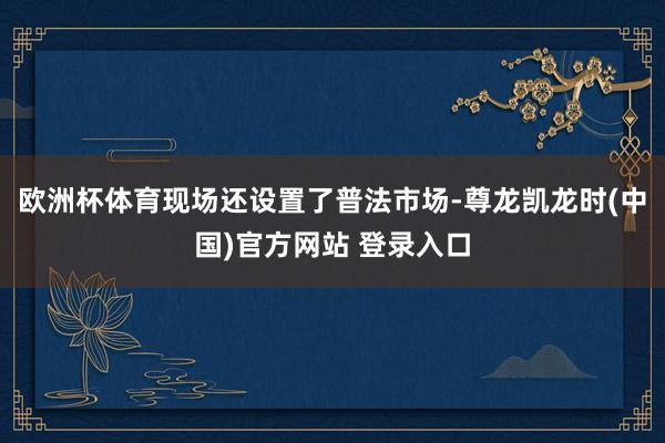 欧洲杯体育现场还设置了普法市场-尊龙凯龙时(中国)官方网站 登录入口