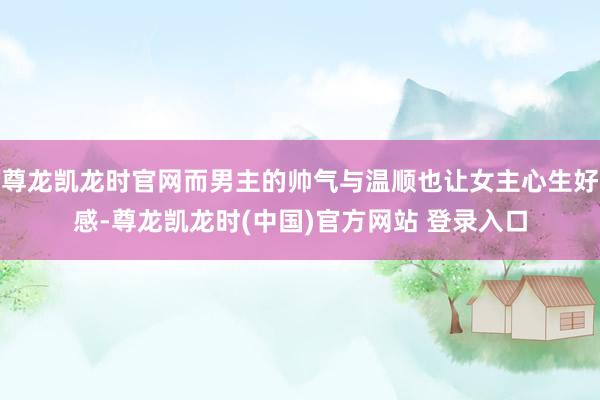尊龙凯龙时官网而男主的帅气与温顺也让女主心生好感-尊龙凯龙时(中国)官方网站 登录入口