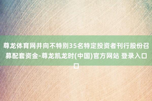 尊龙体育网并向不特别35名特定投资者刊行股份召募配套资金-尊龙凯龙时(中国)官方网站 登录入口