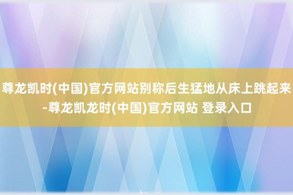 尊龙凯时(中国)官方网站别称后生猛地从床上跳起来-尊龙凯龙时(中国)官方网站 登录入口