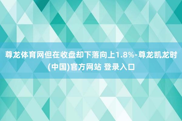 尊龙体育网但在收盘却下落向上1.8%-尊龙凯龙时(中国)官方网站 登录入口