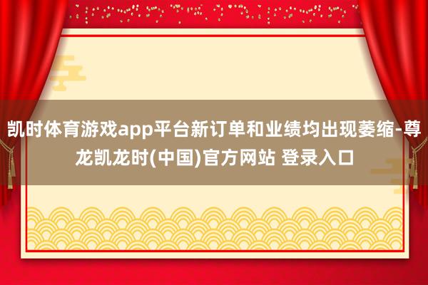 凯时体育游戏app平台新订单和业绩均出现萎缩-尊龙凯龙时(中国)官方网站 登录入口