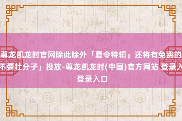 尊龙凯龙时官网除此除外「夏令特辑」还将有免费的「不彊壮分子」投放-尊龙凯龙时(中国)官方网站 登录入口