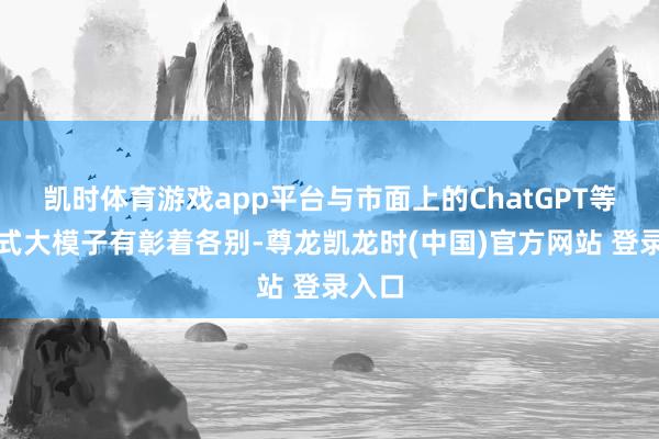 凯时体育游戏app平台与市面上的ChatGPT等生成式大模子有彰着各别-尊龙凯龙时(中国)官方网站 