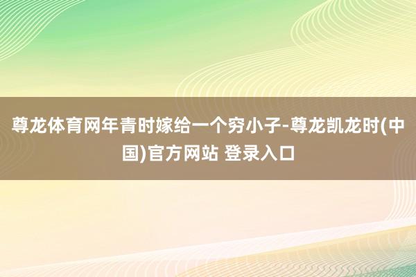 尊龙体育网年青时嫁给一个穷小子-尊龙凯龙时(中国)官方网站 登录入口