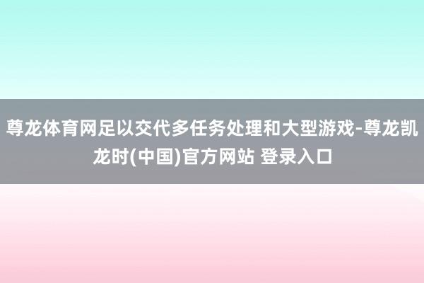 尊龙体育网足以交代多任务处理和大型游戏-尊龙凯龙时(中国)官方网站 登录入口