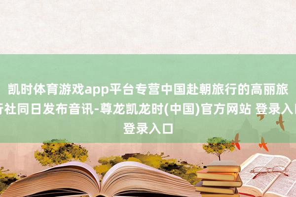 凯时体育游戏app平台专营中国赴朝旅行的高丽旅行社同日发布音讯-尊龙凯龙时(中国)官方网站 登录入口