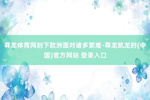 尊龙体育网刻下欧洲面对诸多繁难-尊龙凯龙时(中国)官方网站 登录入口