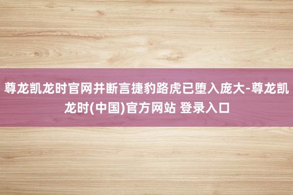 尊龙凯龙时官网并断言捷豹路虎已堕入庞大-尊龙凯龙时(中国)官方网站 登录入口