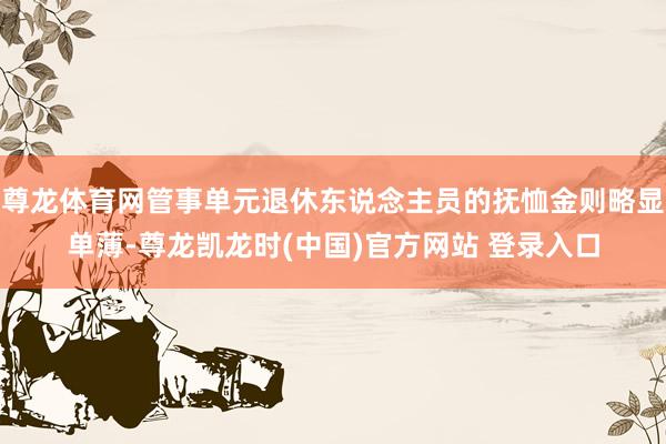 尊龙体育网管事单元退休东说念主员的抚恤金则略显单薄-尊龙凯龙时(中国)官方网站 登录入口