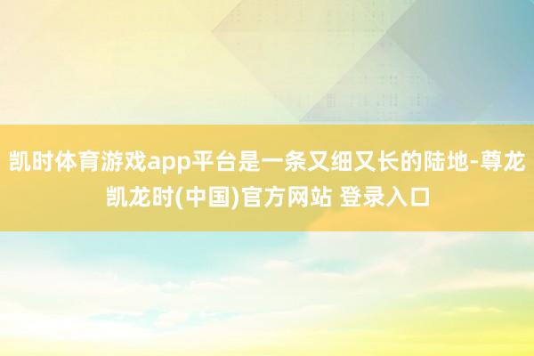 凯时体育游戏app平台是一条又细又长的陆地-尊龙凯龙时(中国)官方网站 登录入口