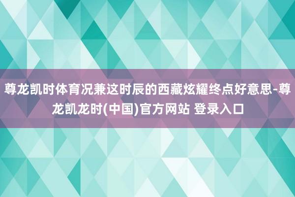 尊龙凯时体育况兼这时辰的西藏炫耀终点好意思-尊龙凯龙时(中国)官方网站 登录入口