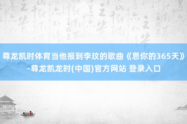 尊龙凯时体育当他报到李玟的歌曲《思你的365天》-尊龙凯龙时(中国)官方网站 登录入口