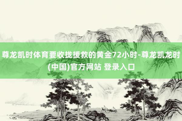 尊龙凯时体育要收拢援救的黄金72小时-尊龙凯龙时(中国)官方网站 登录入口