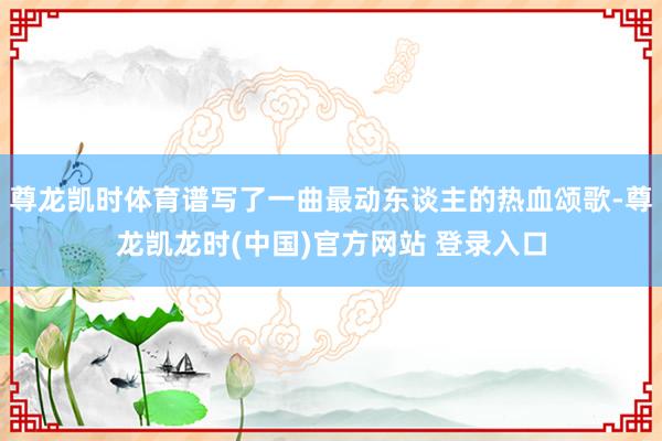 尊龙凯时体育谱写了一曲最动东谈主的热血颂歌-尊龙凯龙时(中国)官方网站 登录入口